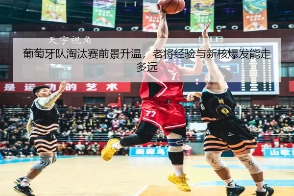 葡萄牙队淘汰赛前景升温，老将经验与新核爆发能走多远